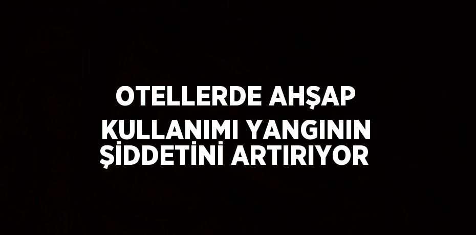 OTELLERDE AHŞAP KULLANIMI YANGININ ŞİDDETİNİ ARTIRIYOR