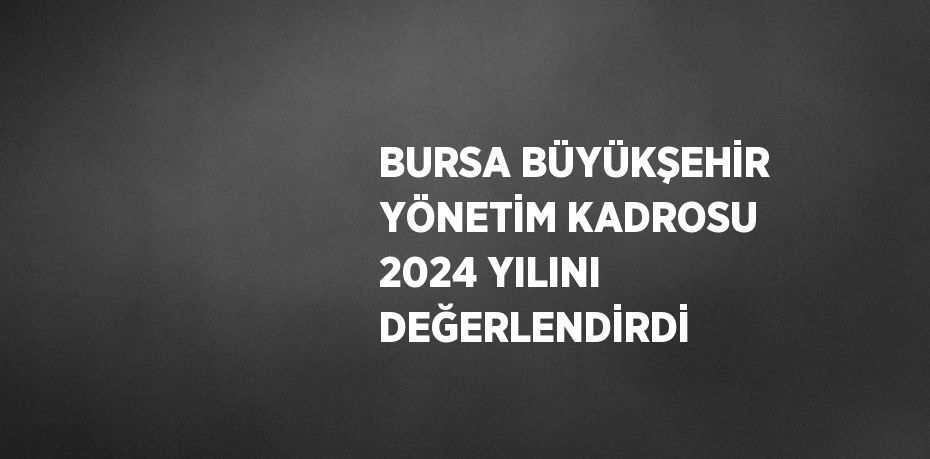 BURSA BÜYÜKŞEHİR YÖNETİM KADROSU 2024 YILINI DEĞERLENDİRDİ