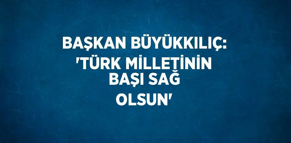 BAŞKAN BÜYÜKKILIÇ: 'TÜRK MİLLETİNİN BAŞI SAĞ OLSUN'