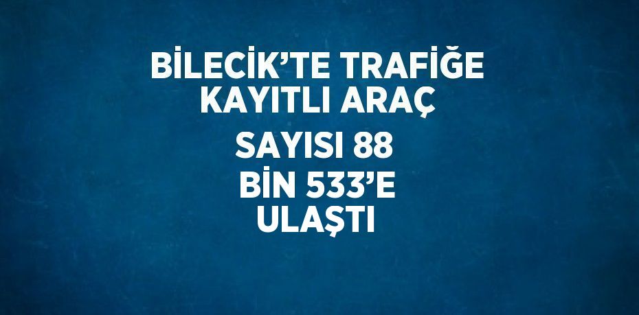 BİLECİK’TE TRAFİĞE KAYITLI ARAÇ SAYISI 88 BİN 533’E ULAŞTI