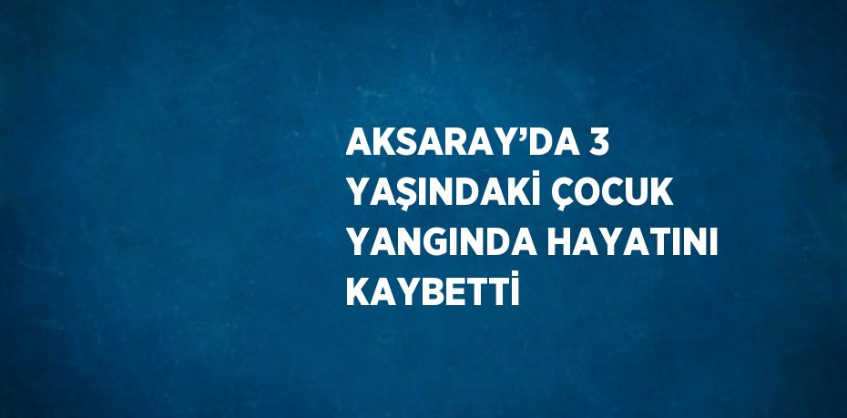 AKSARAY’DA 3 YAŞINDAKİ ÇOCUK YANGINDA HAYATINI KAYBETTİ