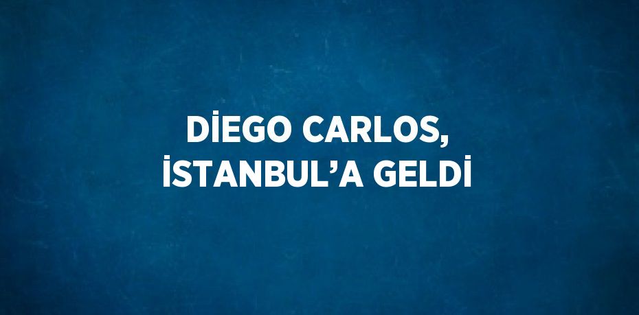 DİEGO CARLOS, İSTANBUL’A GELDİ