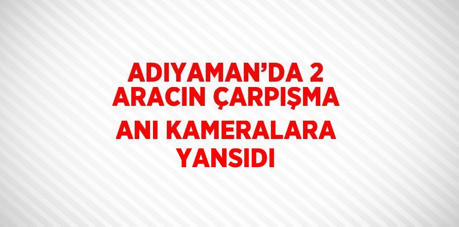 ADIYAMAN’DA 2 ARACIN ÇARPIŞMA ANI KAMERALARA YANSIDI