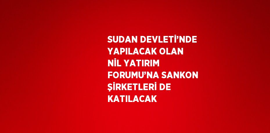 SUDAN DEVLETİ’NDE YAPILACAK OLAN NİL YATIRIM FORUMU’NA SANKON ŞİRKETLERİ DE KATILACAK