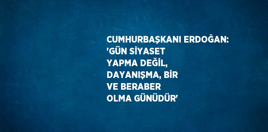 CUMHURBAŞKANI ERDOĞAN: 'GÜN SİYASET YAPMA DEĞİL, DAYANIŞMA, BİR VE BERABER OLMA GÜNÜDÜR'