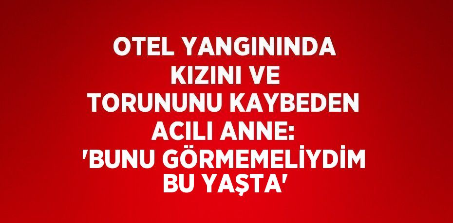 OTEL YANGININDA KIZINI VE TORUNUNU KAYBEDEN ACILI ANNE: 'BUNU GÖRMEMELİYDİM BU YAŞTA'