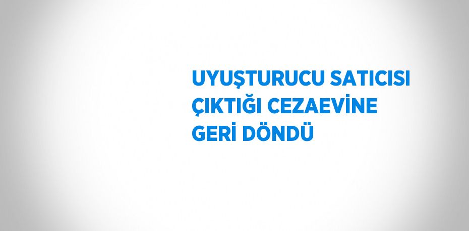 UYUŞTURUCU SATICISI ÇIKTIĞI CEZAEVİNE GERİ DÖNDÜ