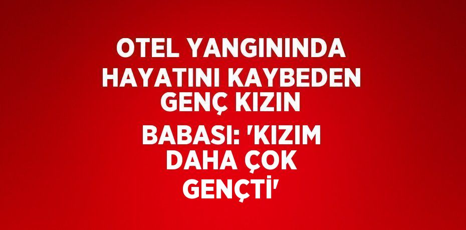 OTEL YANGININDA HAYATINI KAYBEDEN GENÇ KIZIN BABASI: 'KIZIM DAHA ÇOK GENÇTİ'