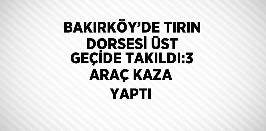 BAKIRKÖY’DE TIRIN DORSESİ ÜST GEÇİDE TAKILDI:3 ARAÇ KAZA YAPTI