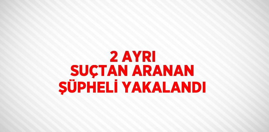 2 AYRI SUÇTAN ARANAN ŞÜPHELİ YAKALANDI