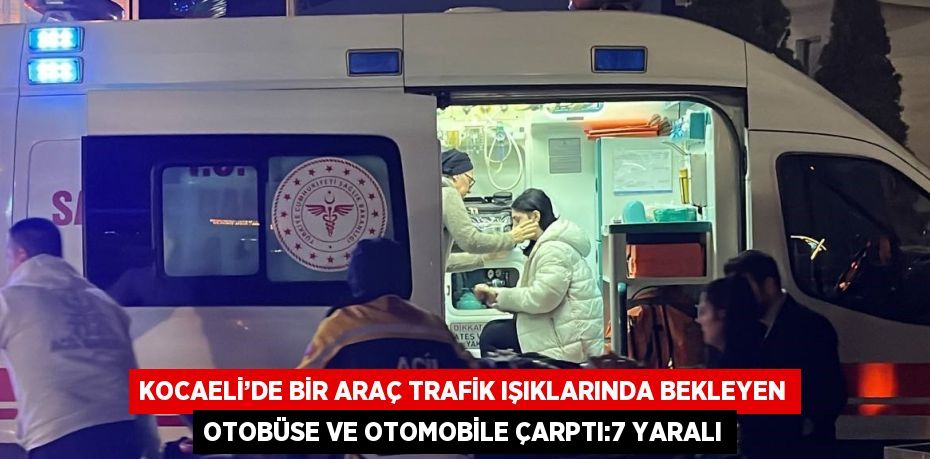 KOCAELİ’DE BİR ARAÇ TRAFİK IŞIKLARINDA BEKLEYEN OTOBÜSE VE OTOMOBİLE ÇARPTI:7 YARALI