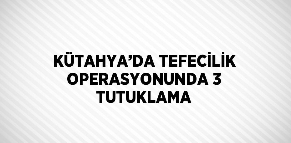 KÜTAHYA’DA TEFECİLİK OPERASYONUNDA 3 TUTUKLAMA