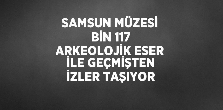 SAMSUN MÜZESİ BİN 117 ARKEOLOJİK ESER İLE GEÇMİŞTEN İZLER TAŞIYOR