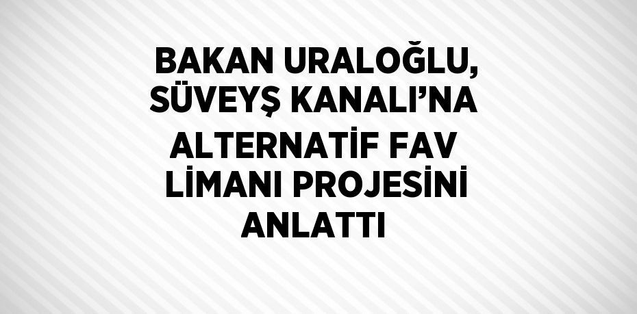 BAKAN URALOĞLU, SÜVEYŞ KANALI’NA ALTERNATİF FAV LİMANI PROJESİNİ ANLATTI