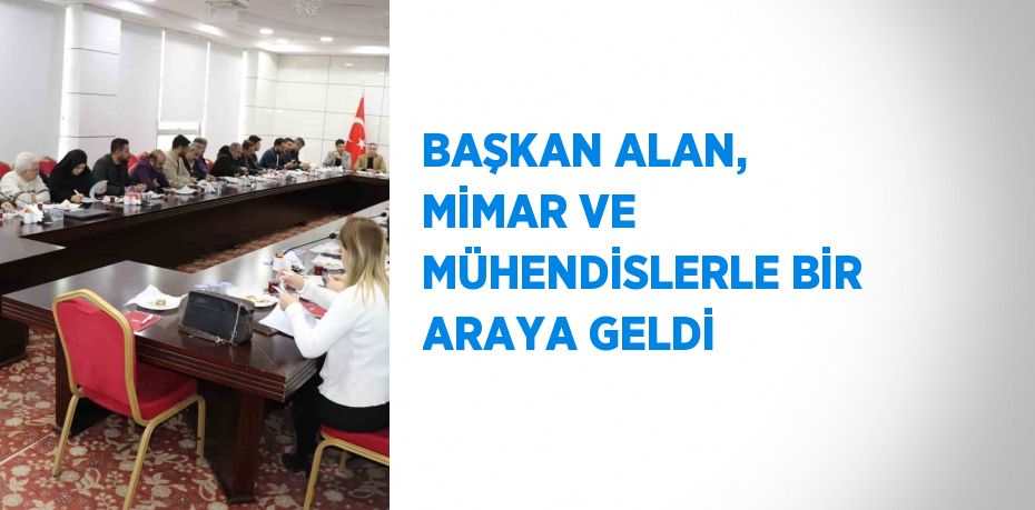 BAŞKAN ALAN, MİMAR VE MÜHENDİSLERLE BİR ARAYA GELDİ