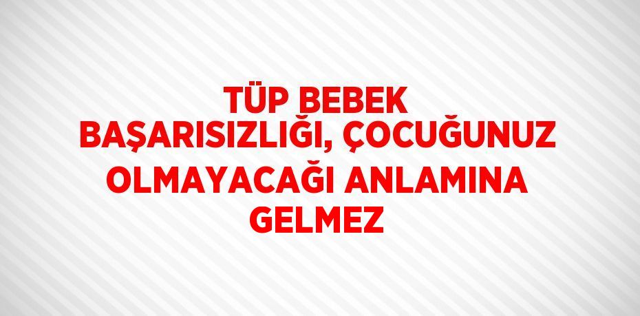 TÜP BEBEK BAŞARISIZLIĞI, ÇOCUĞUNUZ OLMAYACAĞI ANLAMINA GELMEZ