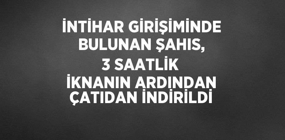 İNTİHAR GİRİŞİMİNDE BULUNAN ŞAHIS, 3 SAATLİK İKNANIN ARDINDAN ÇATIDAN İNDİRİLDİ