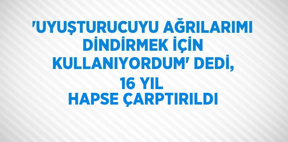 'UYUŞTURUCUYU AĞRILARIMI DİNDİRMEK İÇİN KULLANIYORDUM' DEDİ, 16 YIL HAPSE ÇARPTIRILDI