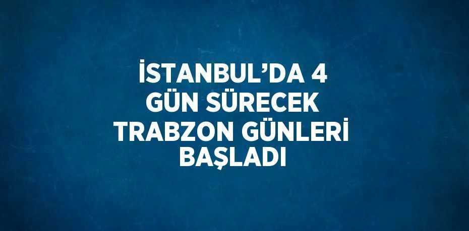 İSTANBUL’DA 4 GÜN SÜRECEK TRABZON GÜNLERİ BAŞLADI