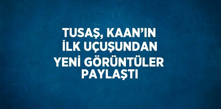 TUSAŞ, KAAN’IN İLK UÇUŞUNDAN YENİ GÖRÜNTÜLER PAYLAŞTI