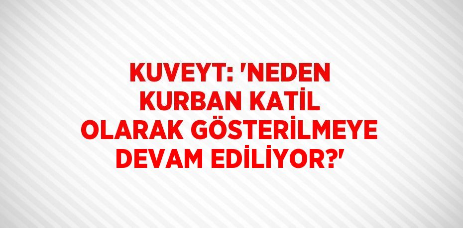 KUVEYT: 'NEDEN KURBAN KATİL OLARAK GÖSTERİLMEYE DEVAM EDİLİYOR?'