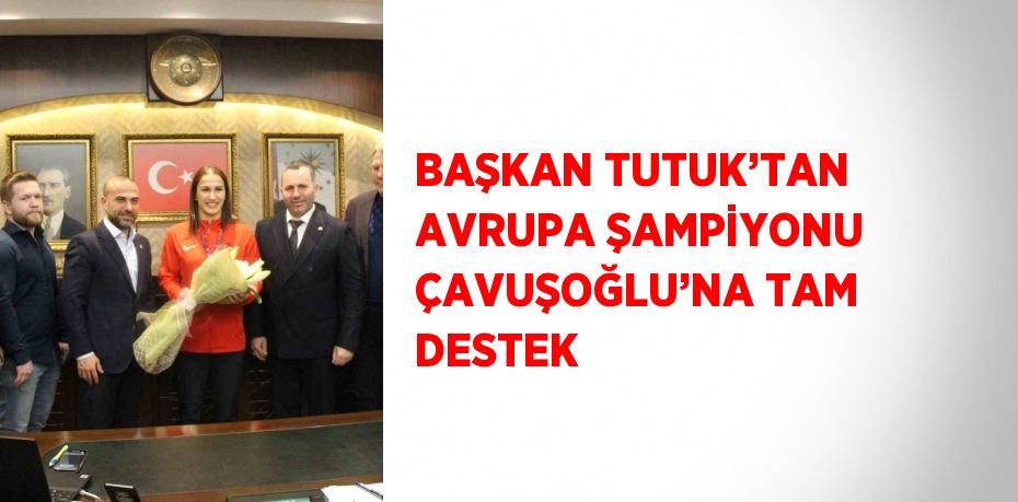 BAŞKAN TUTUK’TAN AVRUPA ŞAMPİYONU ÇAVUŞOĞLU’NA TAM DESTEK