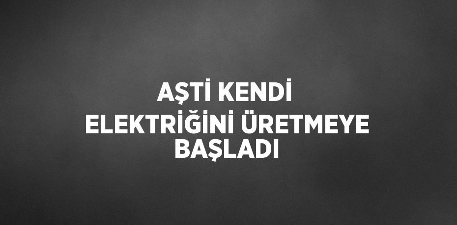 AŞTİ KENDİ ELEKTRİĞİNİ ÜRETMEYE BAŞLADI