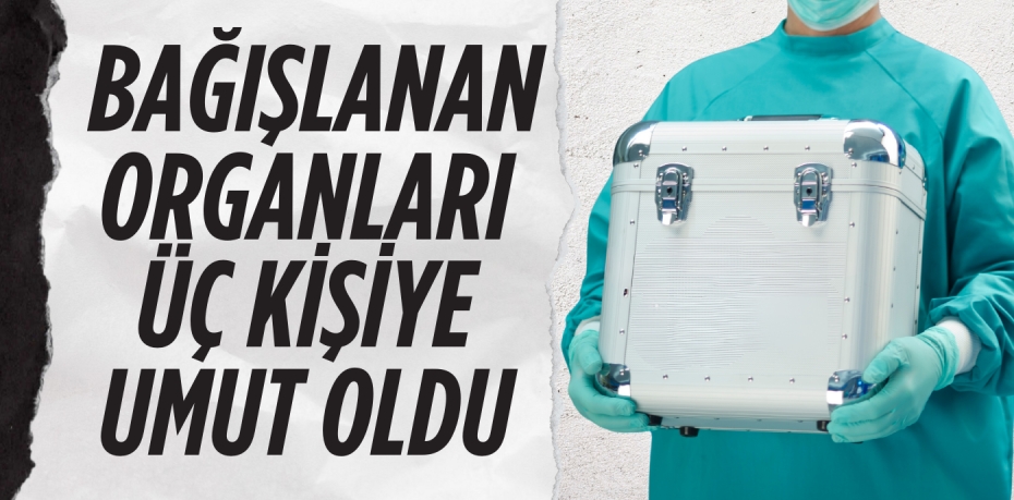 BAĞIŞLANAN ORGANLARI  ÜÇ KİŞİYE UMUT OLDU