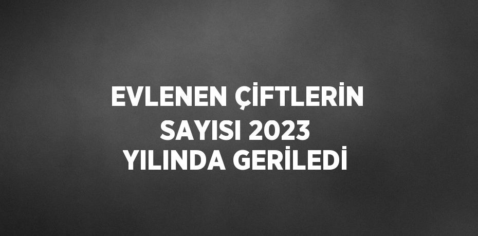 EVLENEN ÇİFTLERİN SAYISI 2023 YILINDA GERİLEDİ