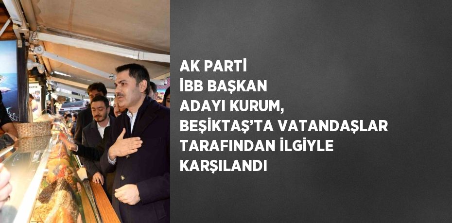 AK PARTİ İBB BAŞKAN ADAYI KURUM, BEŞİKTAŞ’TA VATANDAŞLAR TARAFINDAN İLGİYLE KARŞILANDI