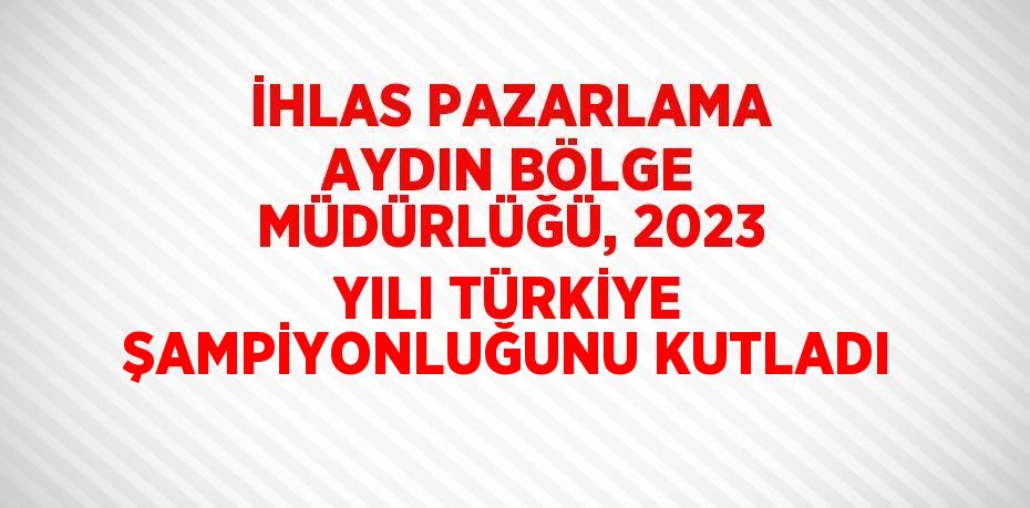 İHLAS PAZARLAMA AYDIN BÖLGE MÜDÜRLÜĞÜ, 2023 YILI TÜRKİYE ŞAMPİYONLUĞUNU KUTLADI