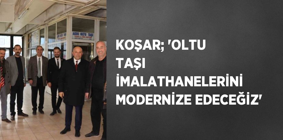 KOŞAR; 'OLTU TAŞI İMALATHANELERİNİ MODERNİZE EDECEĞİZ'