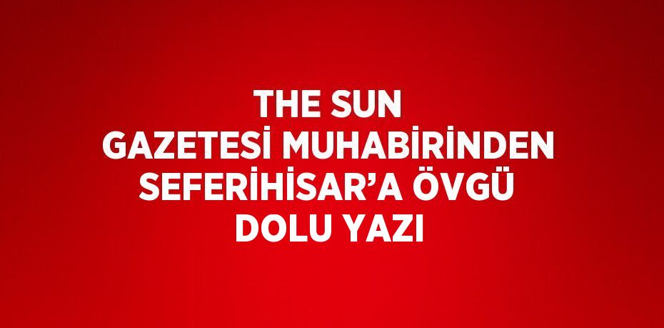 THE SUN GAZETESİ MUHABİRİNDEN SEFERİHİSAR’A ÖVGÜ DOLU YAZI