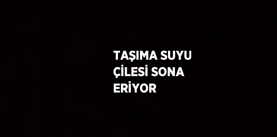 TAŞIMA SUYU ÇİLESİ SONA ERİYOR