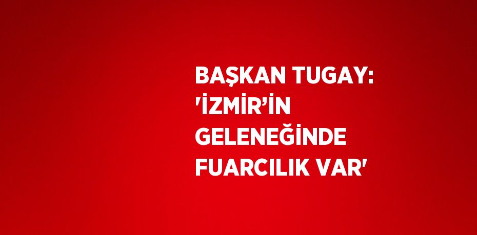 BAŞKAN TUGAY: 'İZMİR’İN GELENEĞİNDE FUARCILIK VAR'
