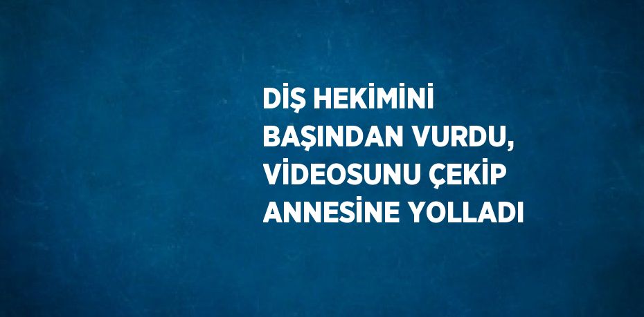 DİŞ HEKİMİNİ BAŞINDAN VURDU, VİDEOSUNU ÇEKİP ANNESİNE YOLLADI