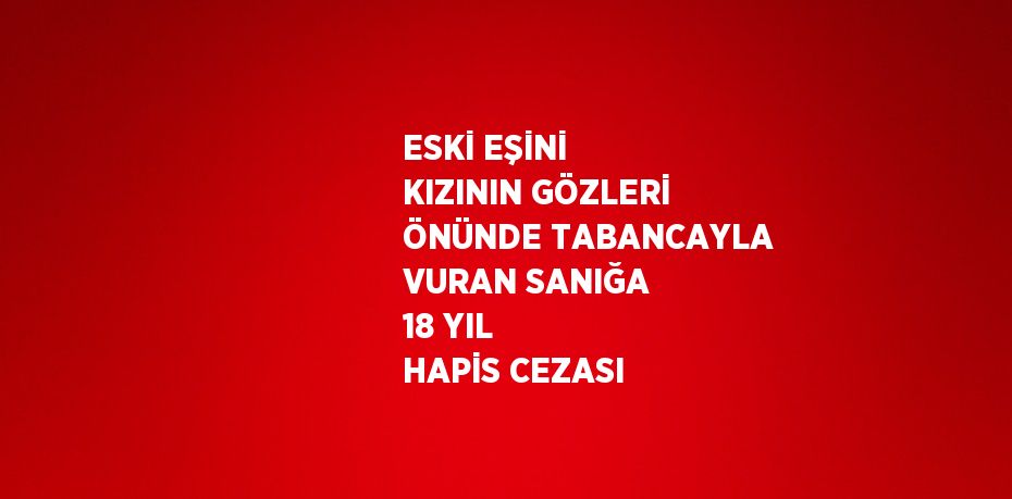 ESKİ EŞİNİ KIZININ GÖZLERİ ÖNÜNDE TABANCAYLA VURAN SANIĞA 18 YIL HAPİS CEZASI