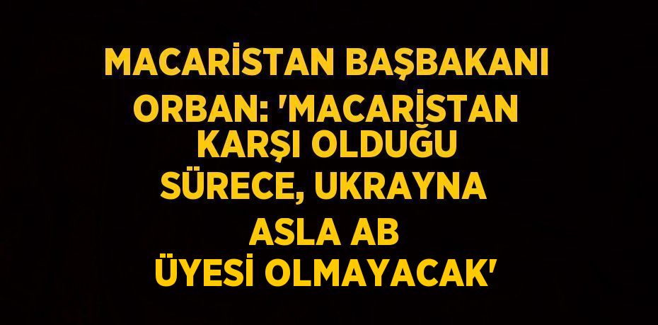 MACARİSTAN BAŞBAKANI ORBAN: 'MACARİSTAN KARŞI OLDUĞU SÜRECE, UKRAYNA ASLA AB ÜYESİ OLMAYACAK'