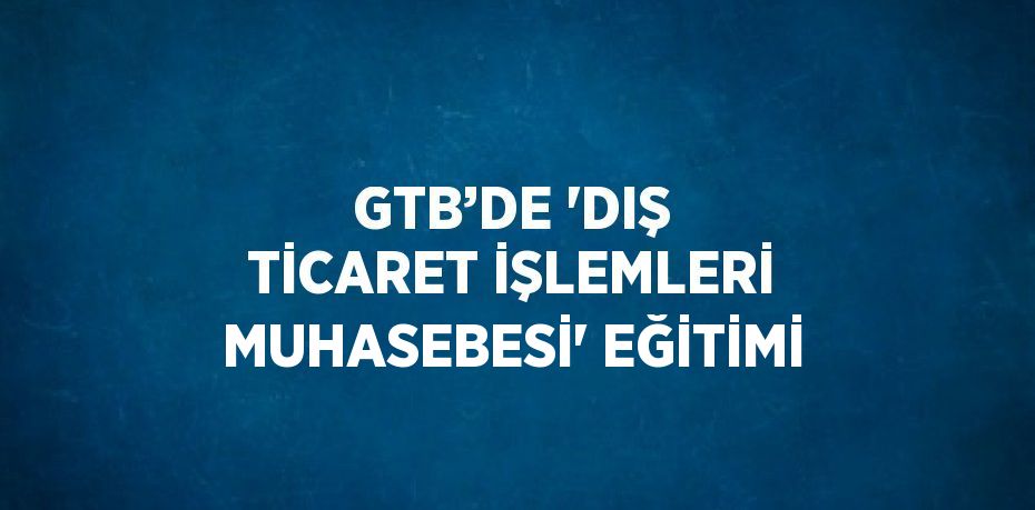 GTB’DE 'DIŞ TİCARET İŞLEMLERİ MUHASEBESİ' EĞİTİMİ