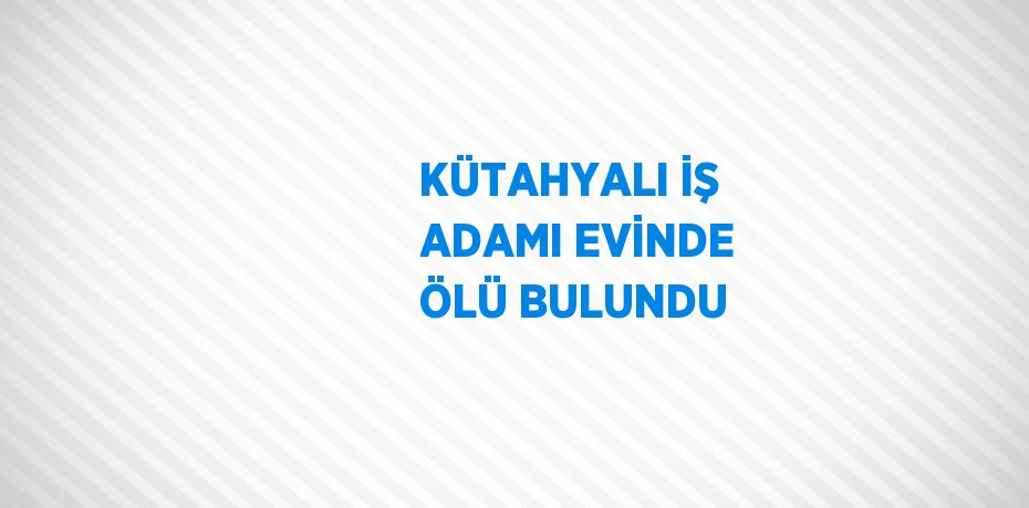 KÜTAHYALI İŞ ADAMI EVİNDE ÖLÜ BULUNDU