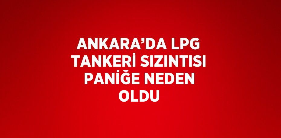 ANKARA’DA LPG TANKERİ SIZINTISI PANİĞE NEDEN OLDU