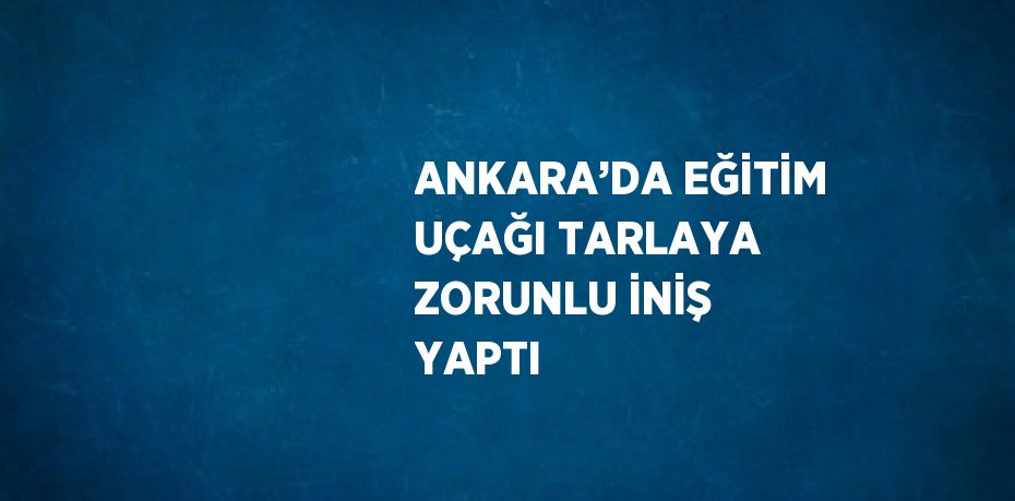 ANKARA’DA EĞİTİM UÇAĞI TARLAYA ZORUNLU İNİŞ YAPTI