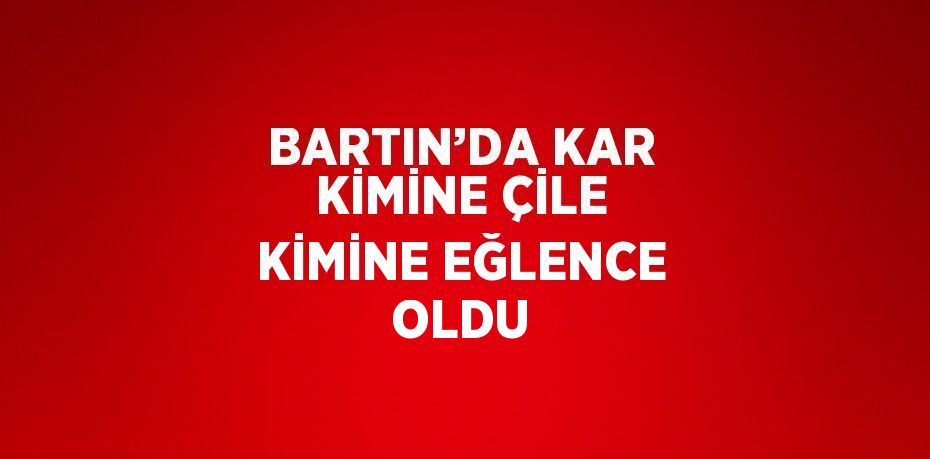 BARTIN’DA KAR KİMİNE ÇİLE KİMİNE EĞLENCE OLDU