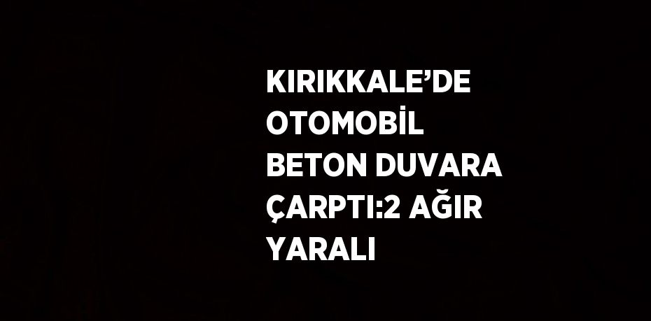 KIRIKKALE’DE OTOMOBİL BETON DUVARA ÇARPTI:2 AĞIR YARALI
