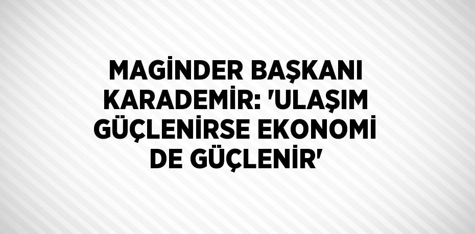 MAGİNDER BAŞKANI KARADEMİR: 'ULAŞIM GÜÇLENİRSE EKONOMİ DE GÜÇLENİR'