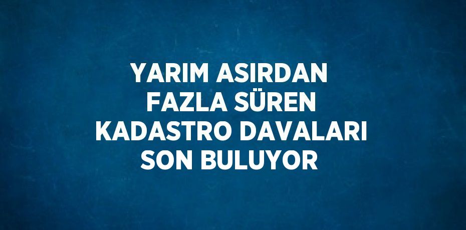 YARIM ASIRDAN FAZLA SÜREN KADASTRO DAVALARI SON BULUYOR