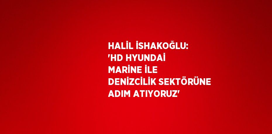 HALİL İSHAKOĞLU: 'HD HYUNDAİ MARİNE İLE DENİZCİLİK SEKTÖRÜNE ADIM ATIYORUZ'