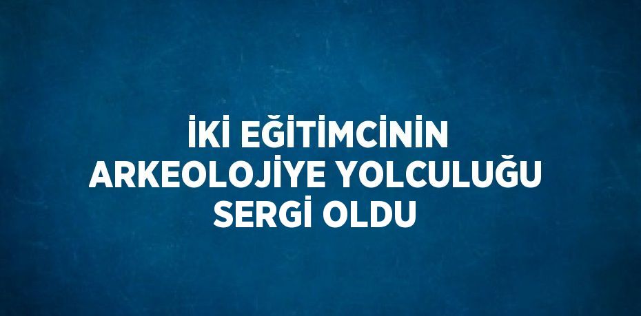 İKİ EĞİTİMCİNİN ARKEOLOJİYE YOLCULUĞU SERGİ OLDU