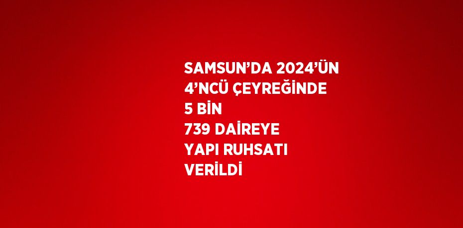 SAMSUN’DA 2024’ÜN 4’NCÜ ÇEYREĞİNDE 5 BİN 739 DAİREYE YAPI RUHSATI VERİLDİ