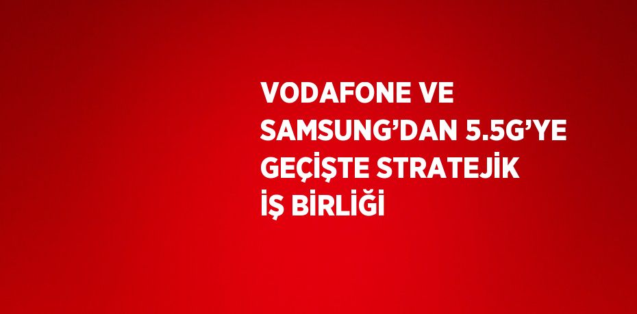 VODAFONE VE SAMSUNG’DAN 5.5G’YE GEÇİŞTE STRATEJİK İŞ BİRLİĞİ